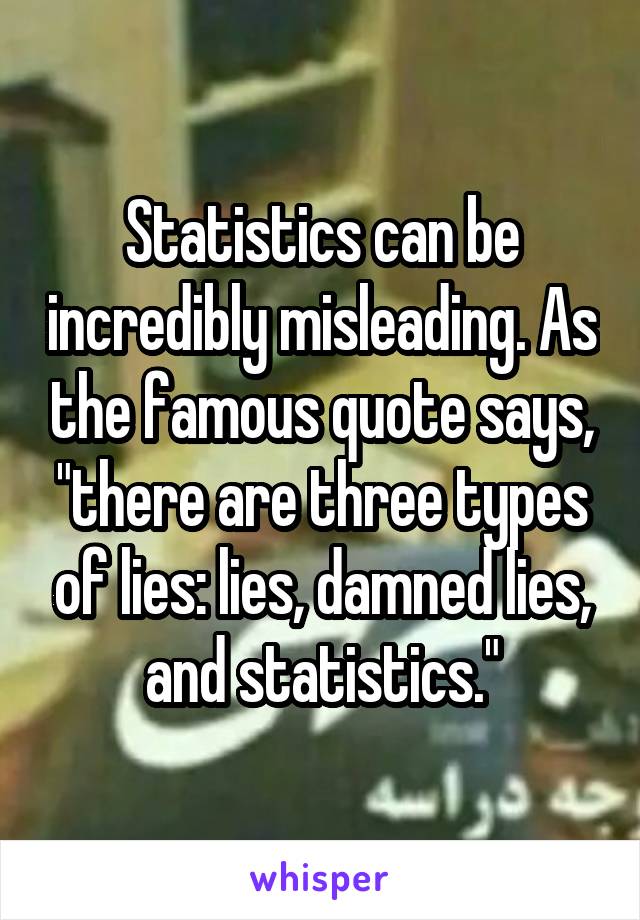 Statistics can be incredibly misleading. As the famous quote says, "there are three types of lies: lies, damned lies, and statistics."