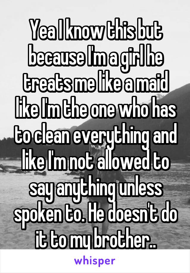 Yea I know this but because I'm a girl he treats me like a maid like I'm the one who has to clean everything and like I'm not allowed to say anything unless spoken to. He doesn't do it to my brother..