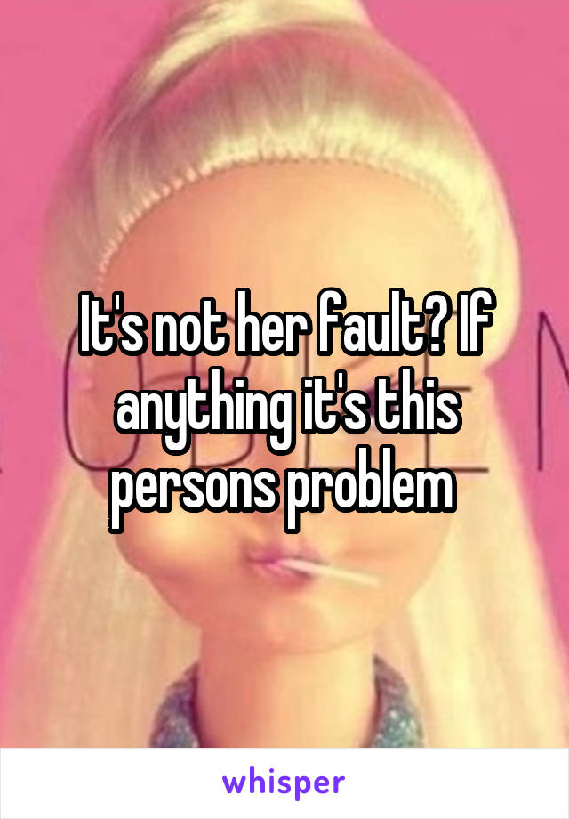 It's not her fault? If anything it's this persons problem 