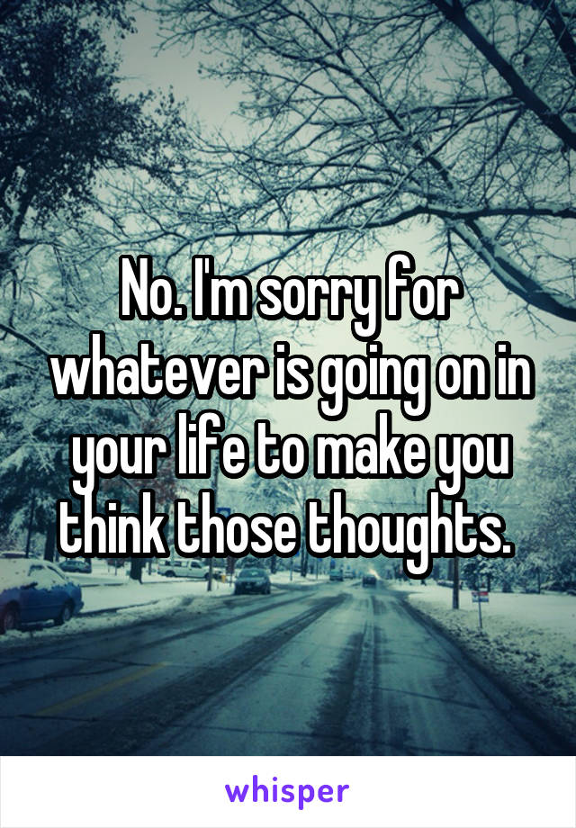 No. I'm sorry for whatever is going on in your life to make you think those thoughts. 