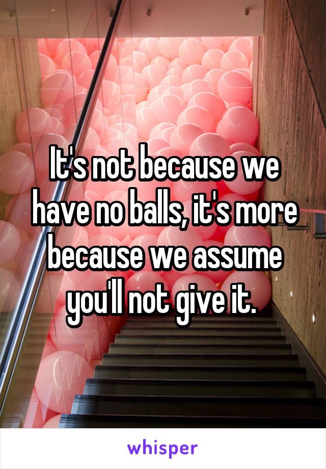 It's not because we have no balls, it's more because we assume you'll not give it. 