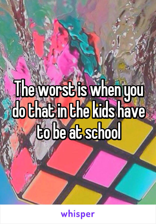 The worst is when you do that in the kids have to be at school