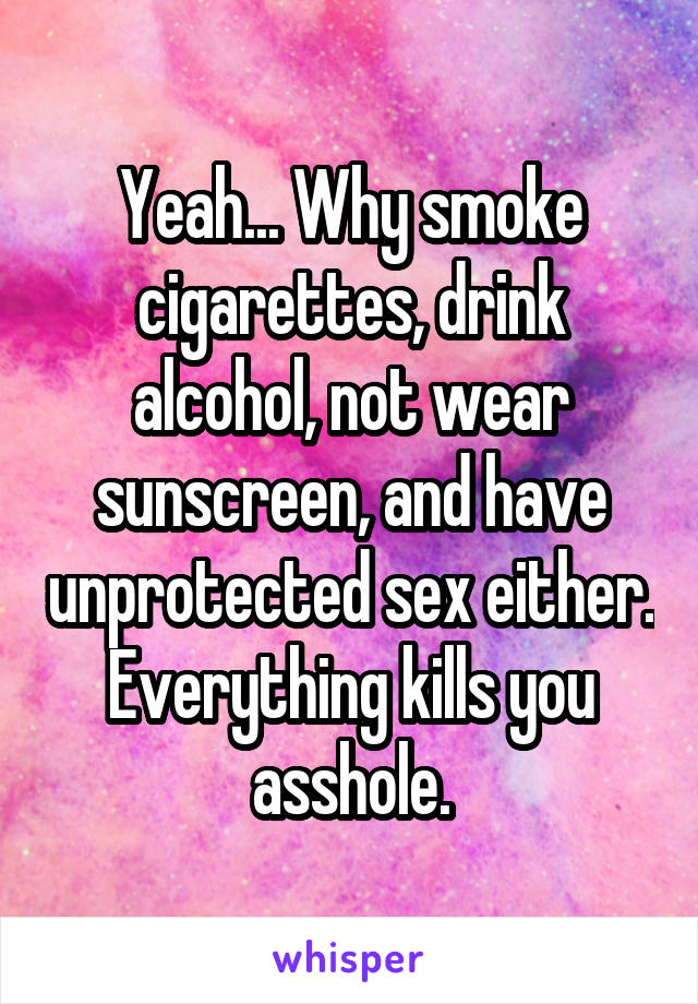 Yeah... Why smoke cigarettes, drink alcohol, not wear sunscreen, and have unprotected sex either. Everything kills you asshole.