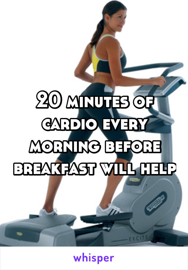 20 minutes of cardio every morning before breakfast will help