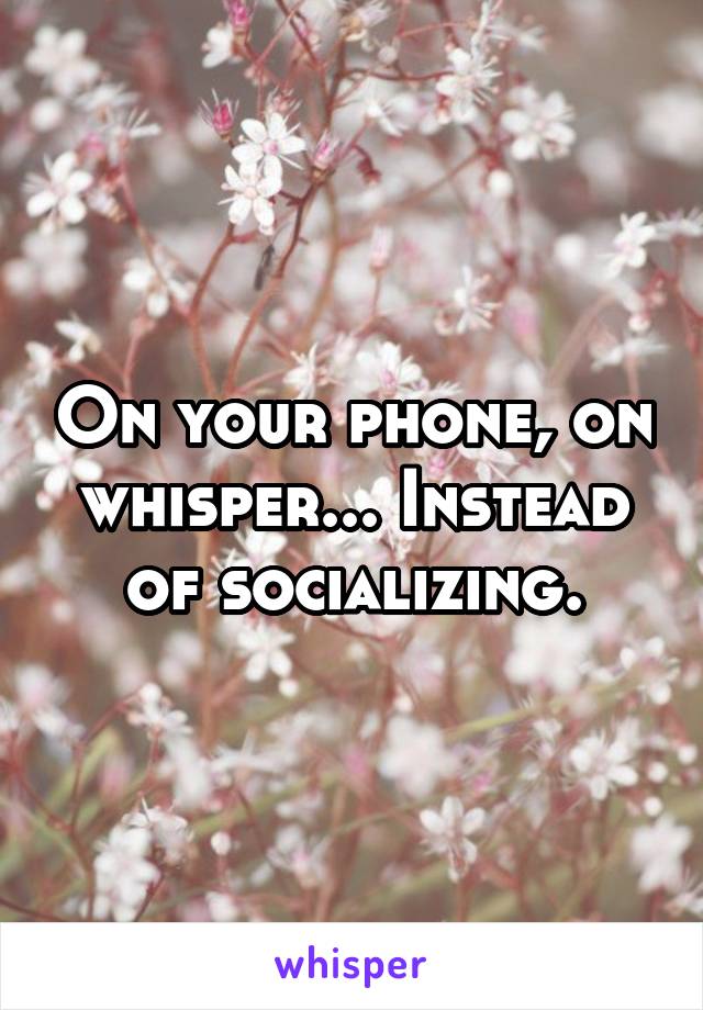 On your phone, on whisper... Instead of socializing.