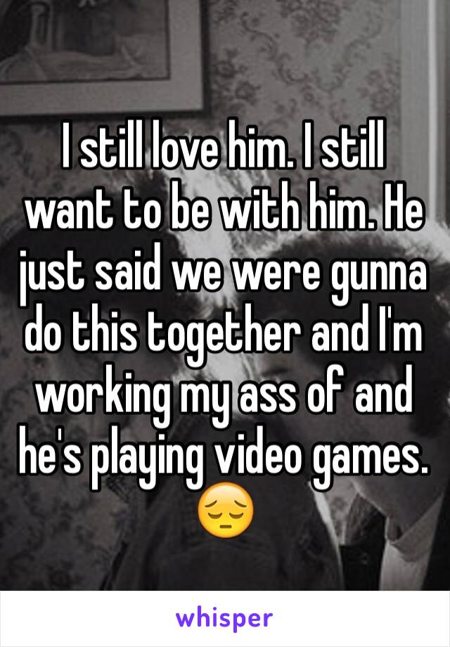 I still love him. I still want to be with him. He just said we were gunna do this together and I'm working my ass of and he's playing video games. 😔