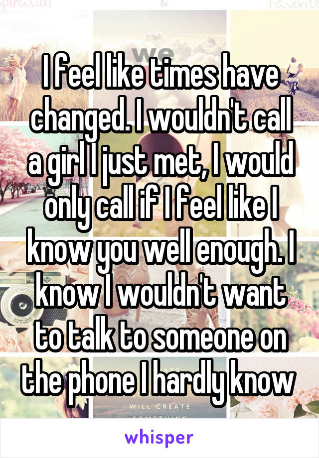 I feel like times have changed. I wouldn't call a girl I just met, I would only call if I feel like I know you well enough. I know I wouldn't want to talk to someone on the phone I hardly know 