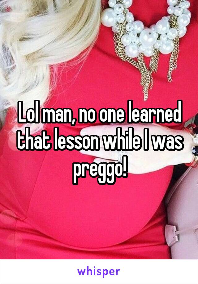 Lol man, no one learned that lesson while I was preggo!