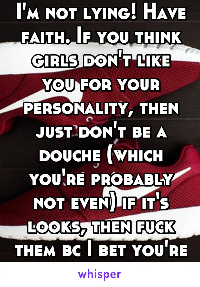 I'm not lying! Have faith. If you think girls don't like you for your personality, then just don't be a douche (which you're probably not even) if it's looks, then fuck them bc I bet you're perfect