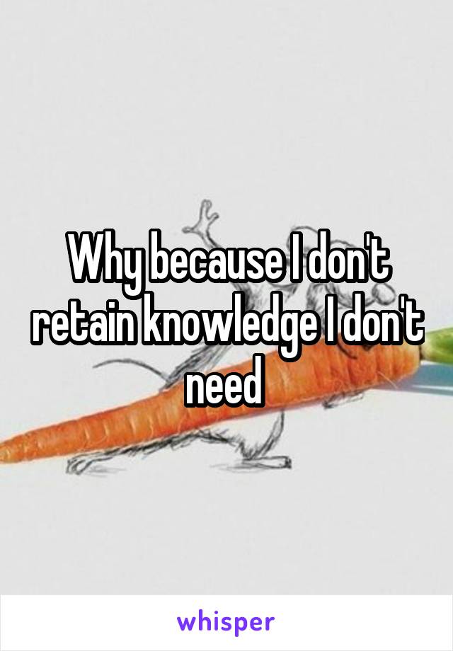 Why because I don't retain knowledge I don't need 