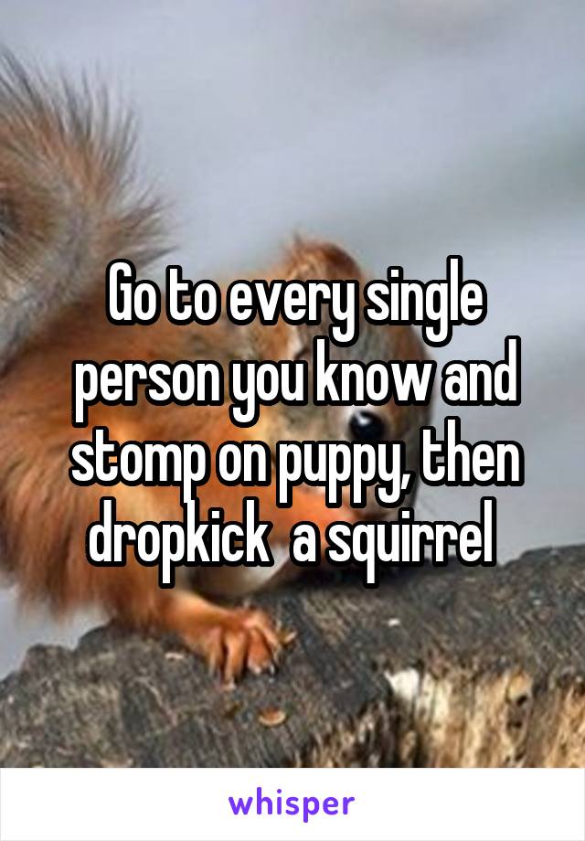 Go to every single person you know and stomp on puppy, then dropkick  a squirrel 