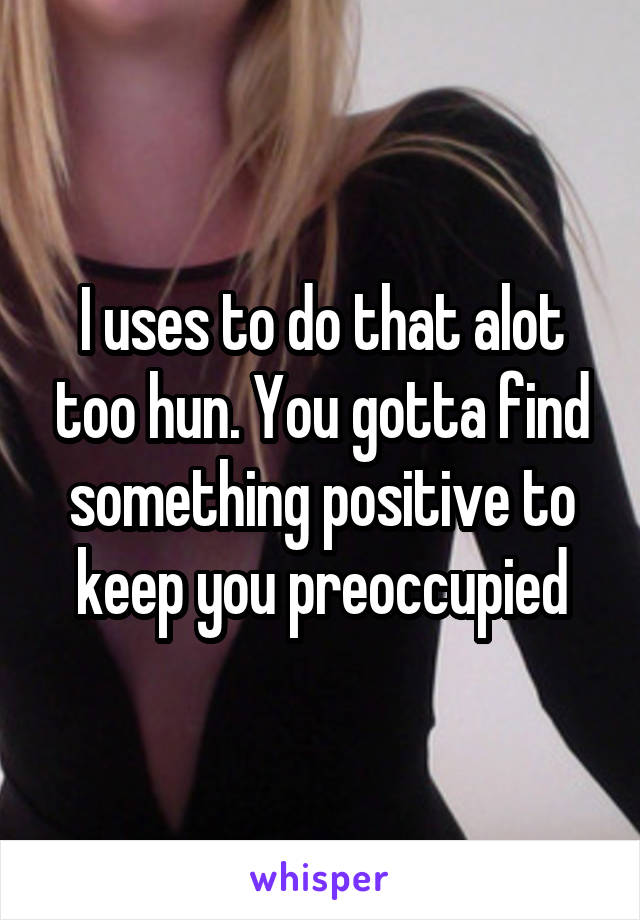 I uses to do that alot too hun. You gotta find something positive to keep you preoccupied