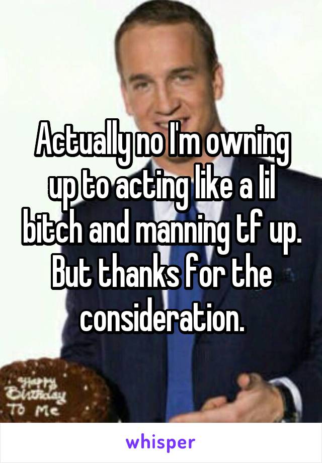 Actually no I'm owning up to acting like a lil bitch and manning tf up. But thanks for the consideration.
