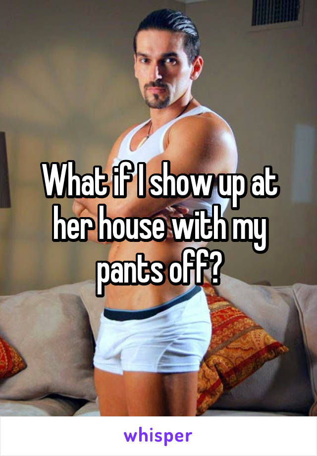 What if I show up at her house with my pants off?