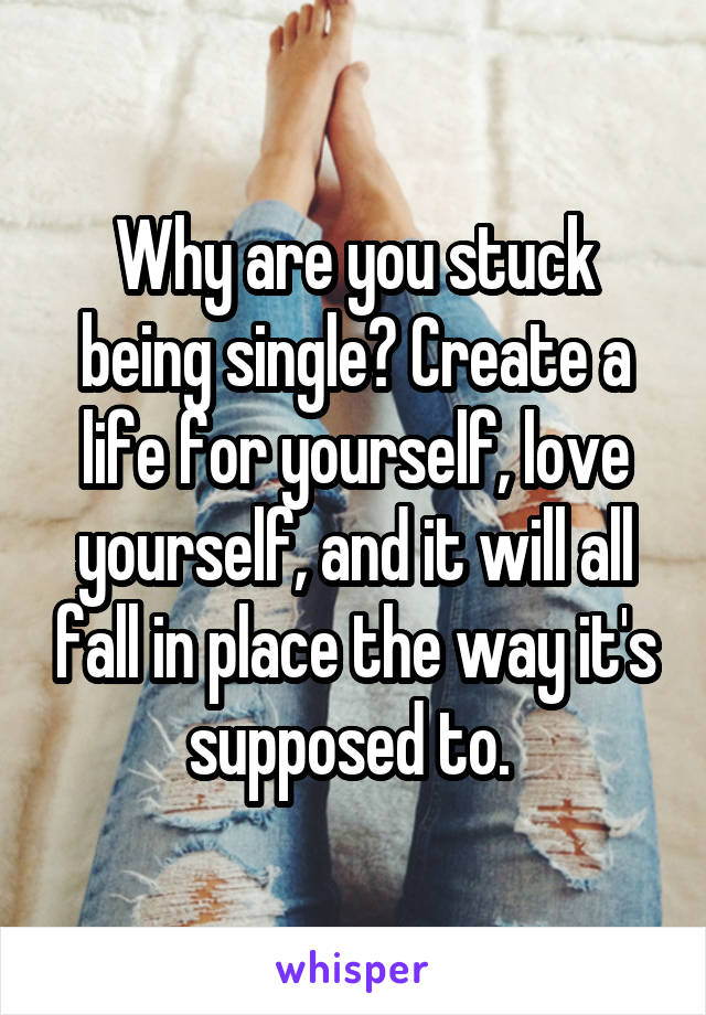Why are you stuck being single? Create a life for yourself, love yourself, and it will all fall in place the way it's supposed to. 