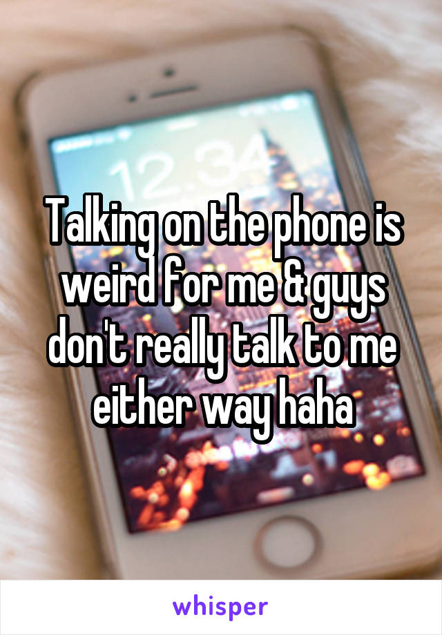 Talking on the phone is weird for me & guys don't really talk to me either way haha