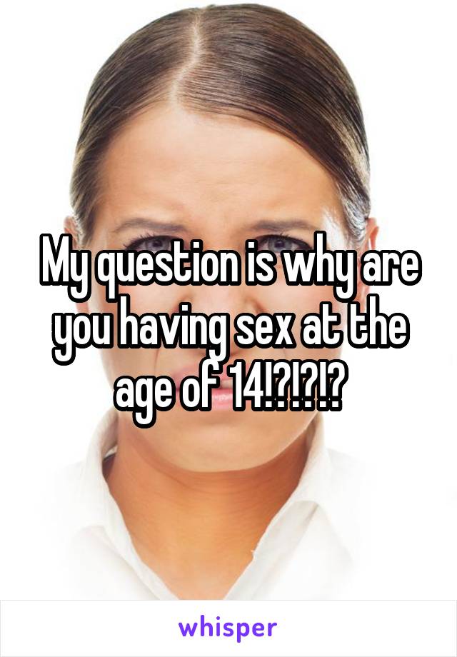 My question is why are you having sex at the age of 14!?!?!?