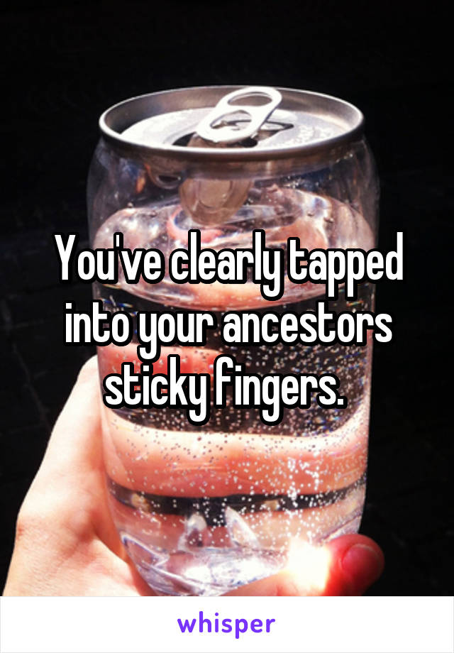 You've clearly tapped into your ancestors sticky fingers. 