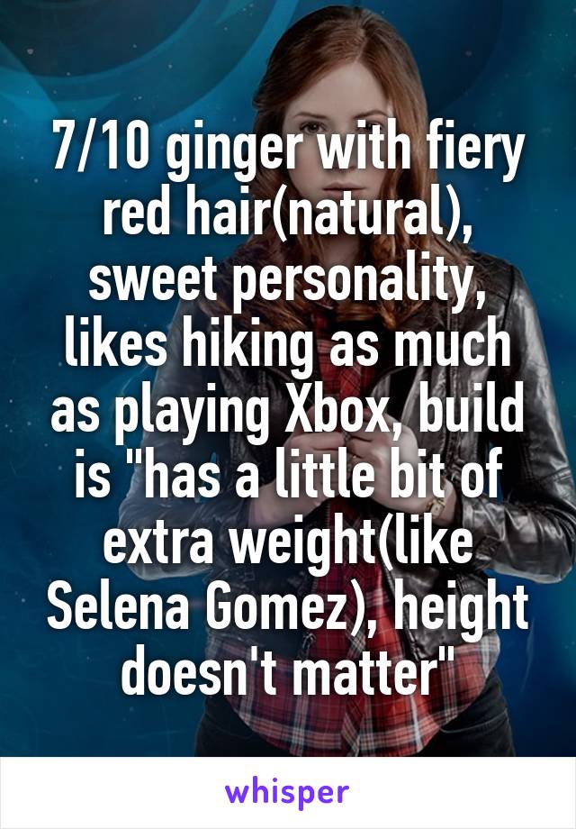7/10 ginger with fiery red hair(natural), sweet personality, likes hiking as much as playing Xbox, build is "has a little bit of extra weight(like Selena Gomez), height doesn't matter"