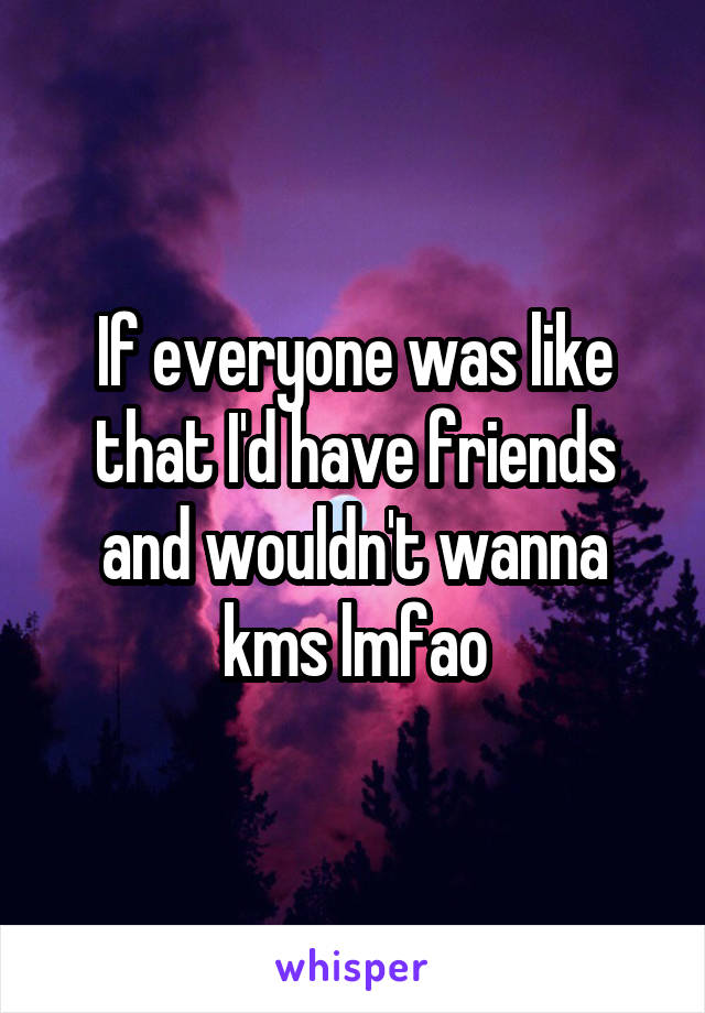 If everyone was like that I'd have friends and wouldn't wanna kms lmfao