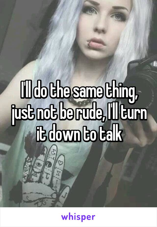 I'll do the same thing, just not be rude, I'll turn it down to talk