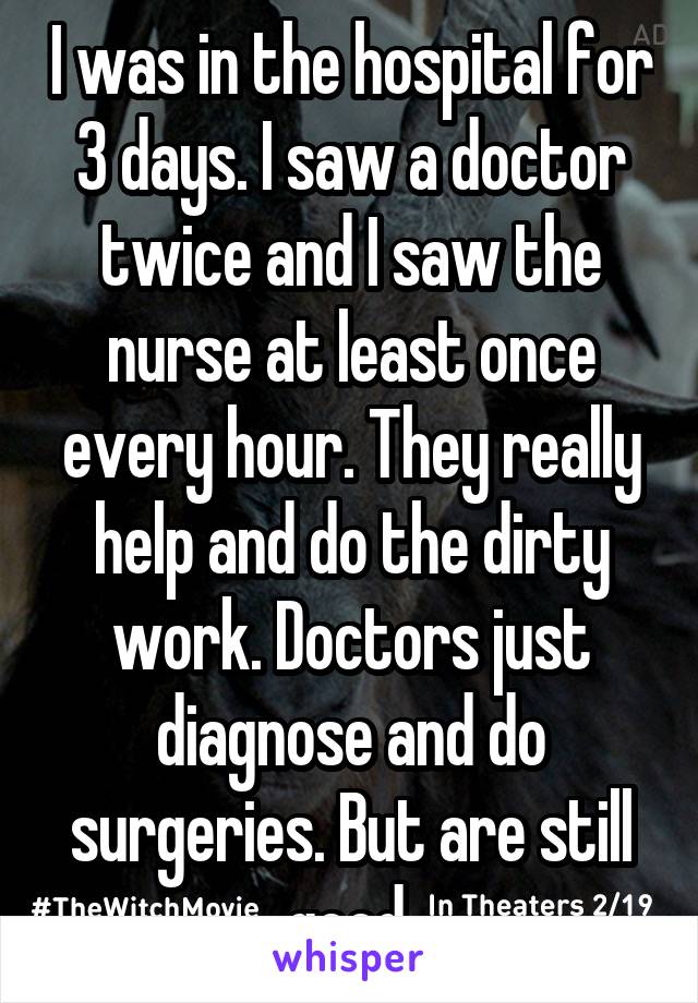 I was in the hospital for 3 days. I saw a doctor twice and I saw the nurse at least once every hour. They really help and do the dirty work. Doctors just diagnose and do surgeries. But are still good.