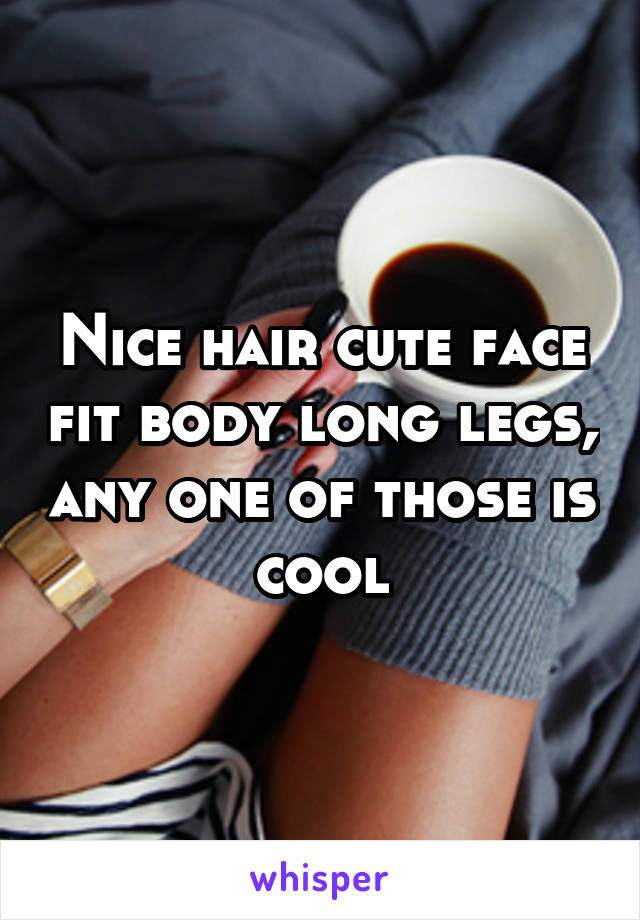 Nice hair cute face fit body long legs, any one of those is cool