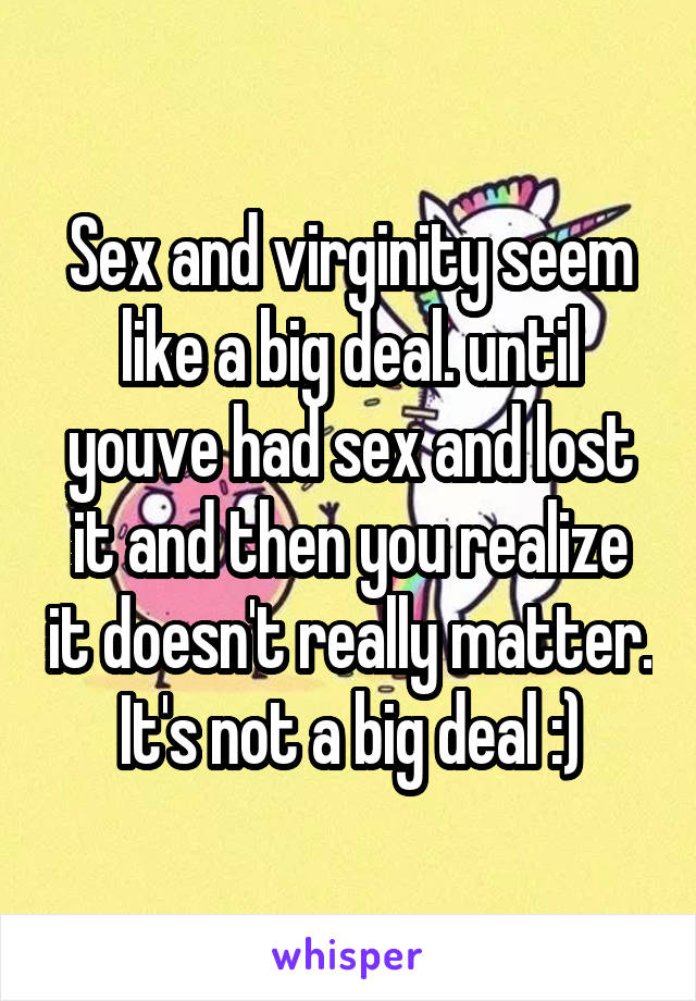 Sex and virginity seem like a big deal. until youve had sex and lost it and then you realize it doesn't really matter. It's not a big deal :)