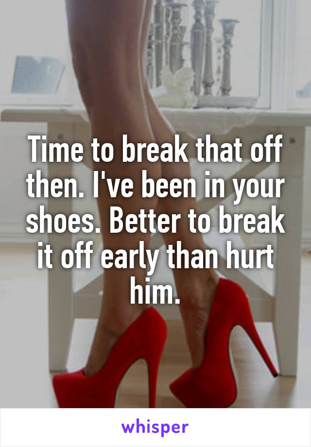Time to break that off then. I've been in your shoes. Better to break it off early than hurt him.