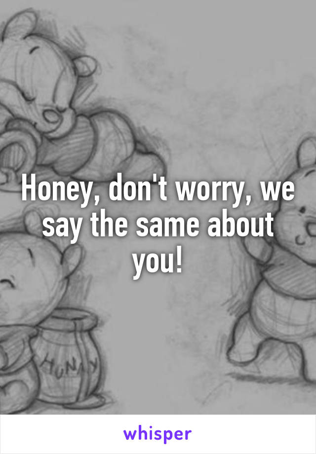 Honey, don't worry, we say the same about you!