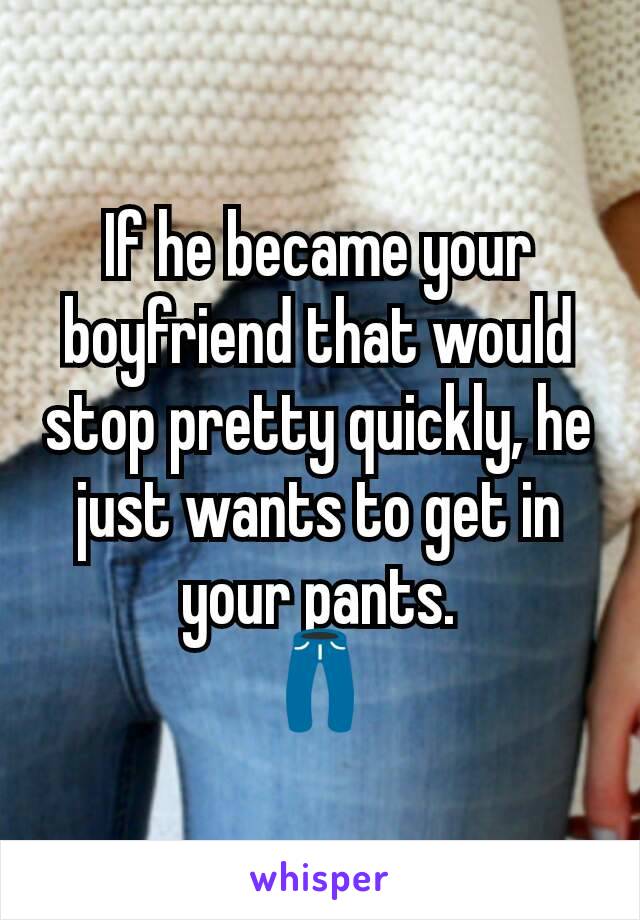 If he became your boyfriend that would stop pretty quickly, he just wants to get in your pants.
👖