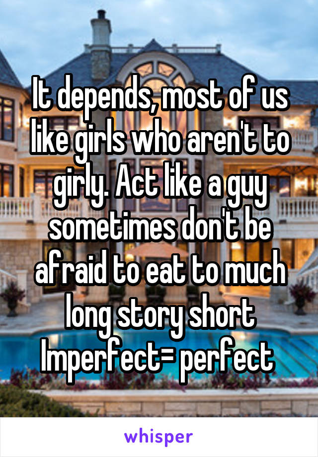It depends, most of us like girls who aren't to girly. Act like a guy sometimes don't be afraid to eat to much long story short
Imperfect= perfect 