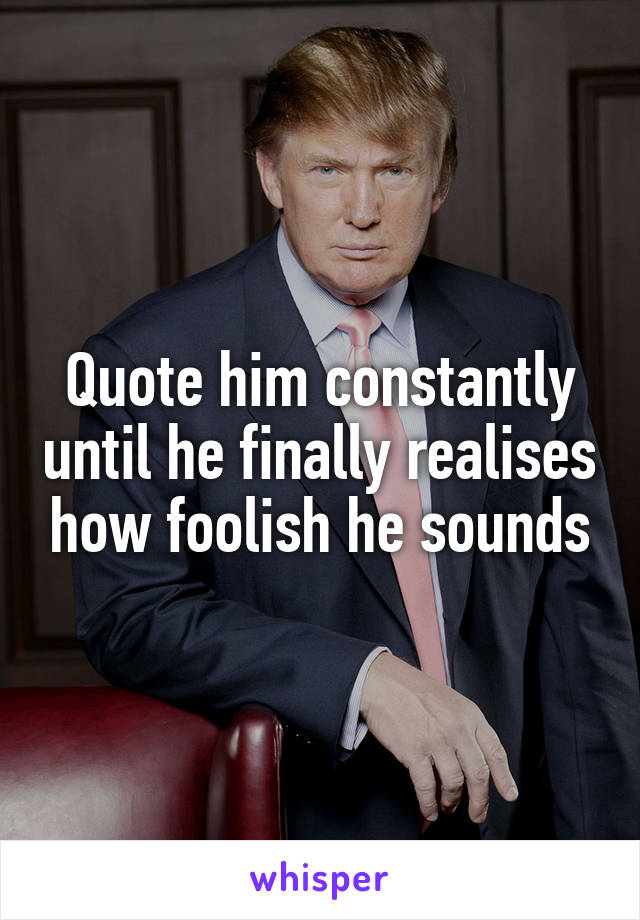 Quote him constantly until he finally realises how foolish he sounds
