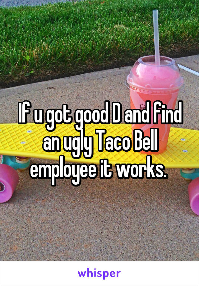 If u got good D and find an ugly Taco Bell employee it works. 