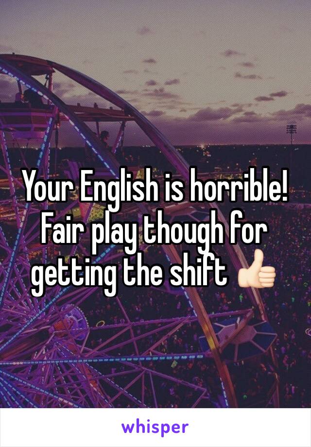 Your English is horrible! Fair play though for getting the shift 👍🏻