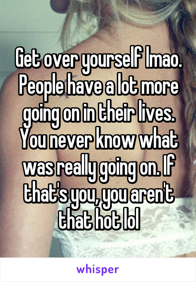 Get over yourself lmao. People have a lot more going on in their lives. You never know what was really going on. If that's you, you aren't that hot lol