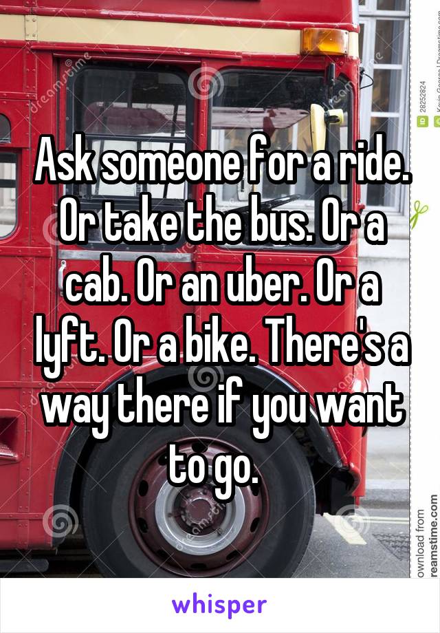 Ask someone for a ride. Or take the bus. Or a cab. Or an uber. Or a lyft. Or a bike. There's a way there if you want to go.  