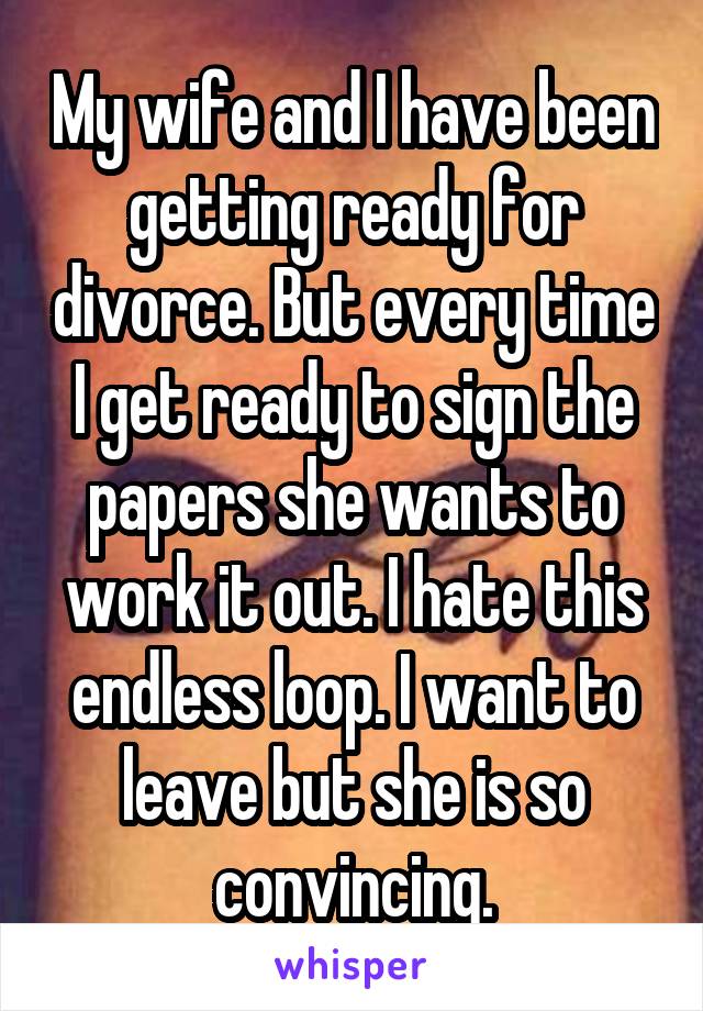 My wife and I have been getting ready for divorce. But every time I get ready to sign the papers she wants to work it out. I hate this endless loop. I want to leave but she is so convincing.