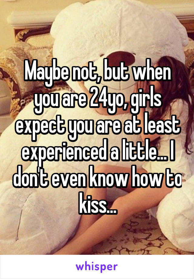 Maybe not, but when you are 24yo, girls expect you are at least experienced a little... I don't even know how to kiss...