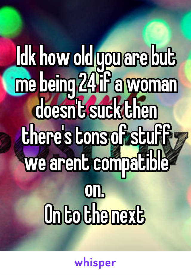 Idk how old you are but me being 24 if a woman doesn't suck then there's tons of stuff we arent compatible on. 
On to the next 