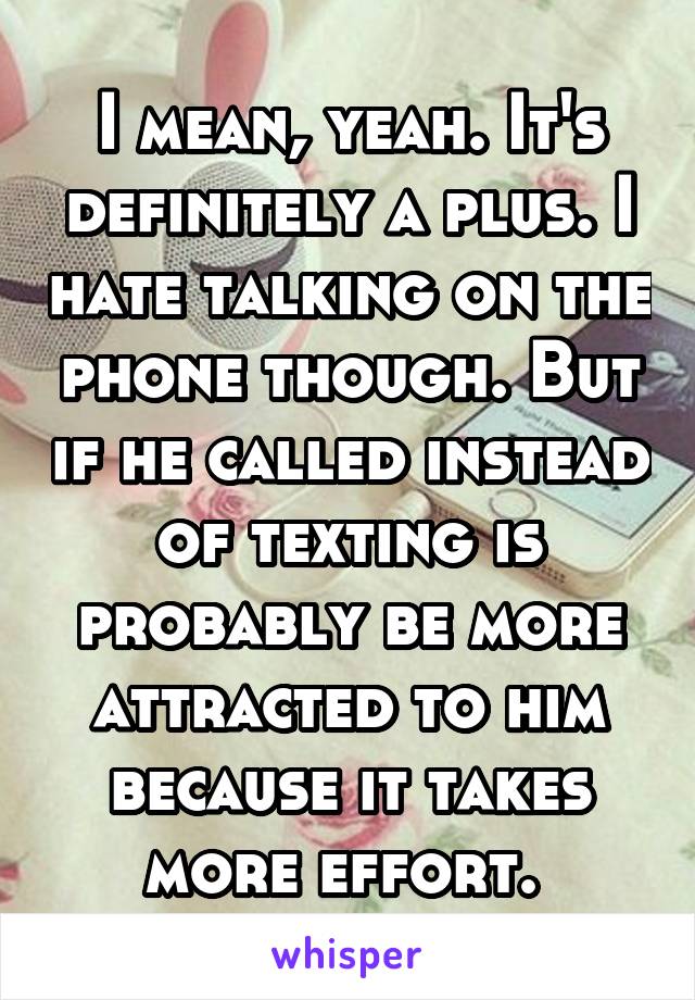 I mean, yeah. It's definitely a plus. I hate talking on the phone though. But if he called instead of texting is probably be more attracted to him because it takes more effort. 