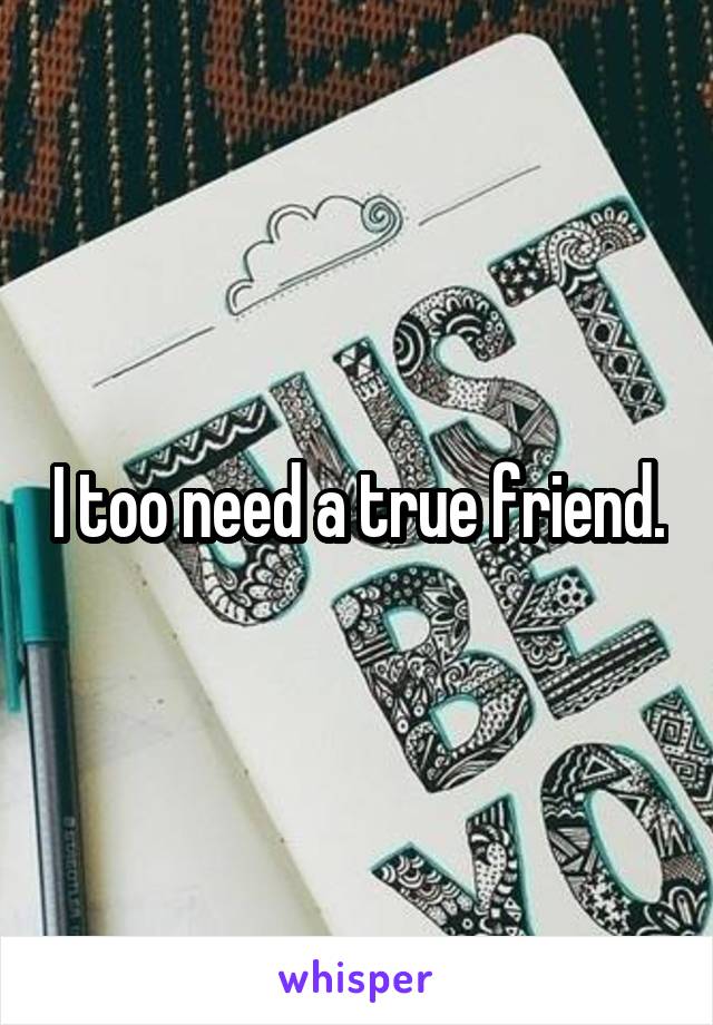 I too need a true friend.