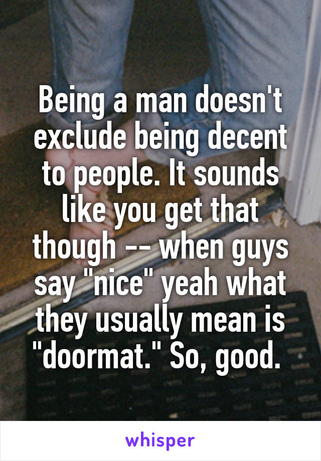 Being a man doesn't exclude being decent to people. It sounds like you get that though -- when guys say "nice" yeah what they usually mean is "doormat." So, good. 