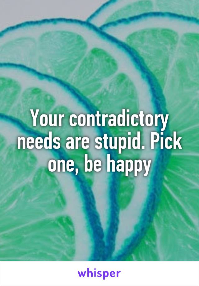 Your contradictory needs are stupid. Pick one, be happy