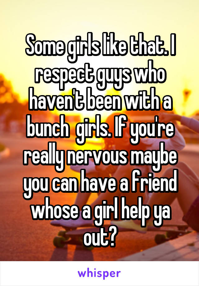 Some girls like that. I respect guys who haven't been with a bunch  girls. If you're really nervous maybe you can have a friend whose a girl help ya out?