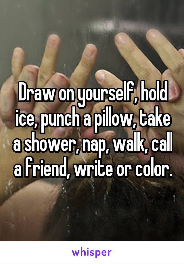 Draw on yourself, hold ice, punch a pillow, take a shower, nap, walk, call a friend, write or color.