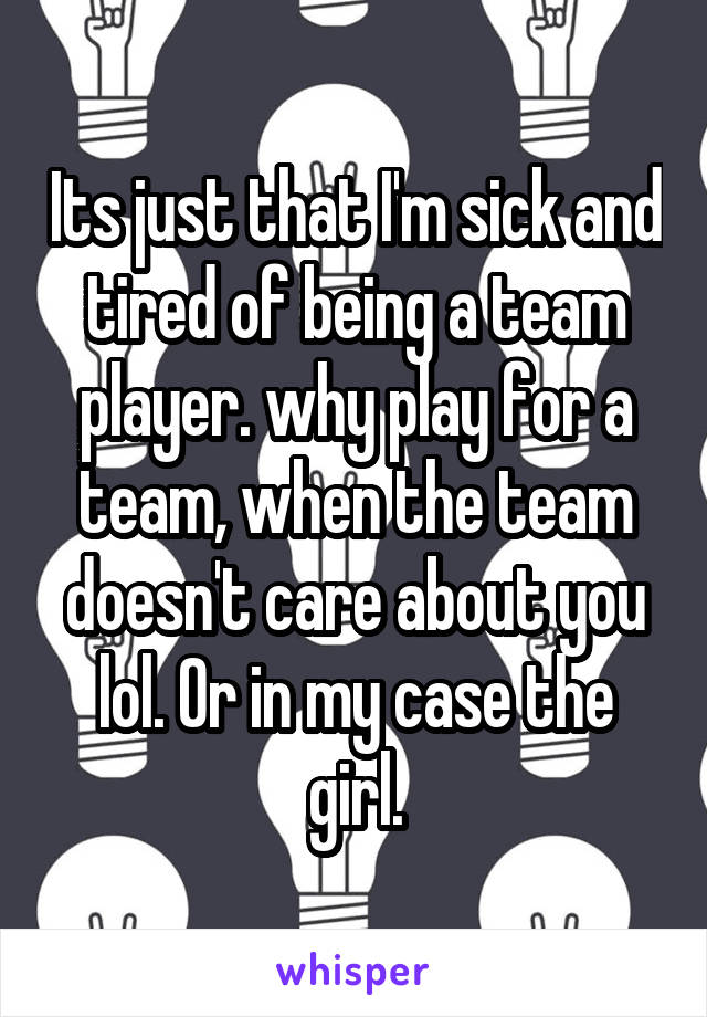 Its just that I'm sick and tired of being a team player. why play for a team, when the team doesn't care about you lol. Or in my case the girl.