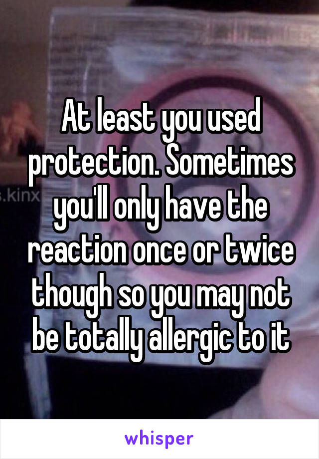 At least you used protection. Sometimes you'll only have the reaction once or twice though so you may not be totally allergic to it