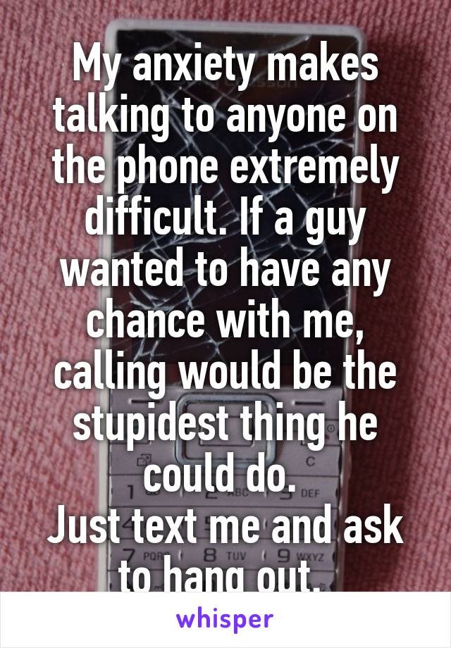 My anxiety makes talking to anyone on the phone extremely difficult. If a guy wanted to have any chance with me, calling would be the stupidest thing he could do. 
Just text me and ask to hang out. 