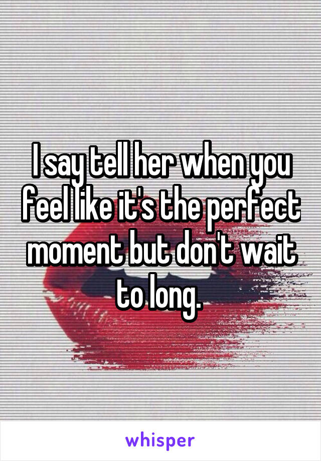I say tell her when you feel like it's the perfect moment but don't wait to long. 